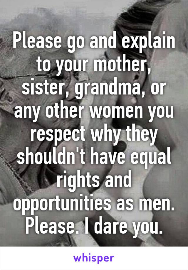 Please go and explain to your mother, sister, grandma, or any other women you respect why they shouldn't have equal rights and opportunities as men. Please. I dare you.