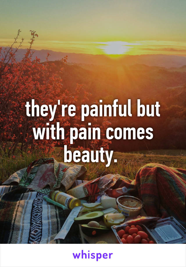 they're painful but with pain comes beauty. 