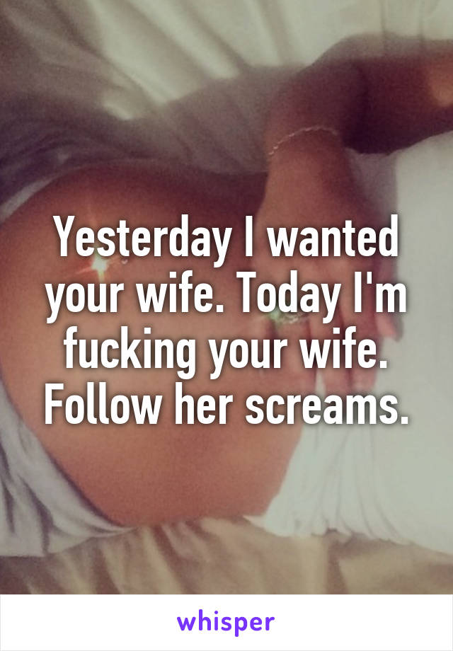 Yesterday I wanted your wife. Today I'm fucking your wife. Follow her screams.
