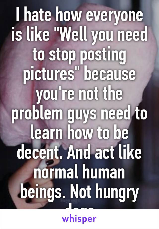 I hate how everyone is like "Well you need to stop posting pictures" because you're not the problem guys need to learn how to be decent. And act like normal human beings. Not hungry dogs