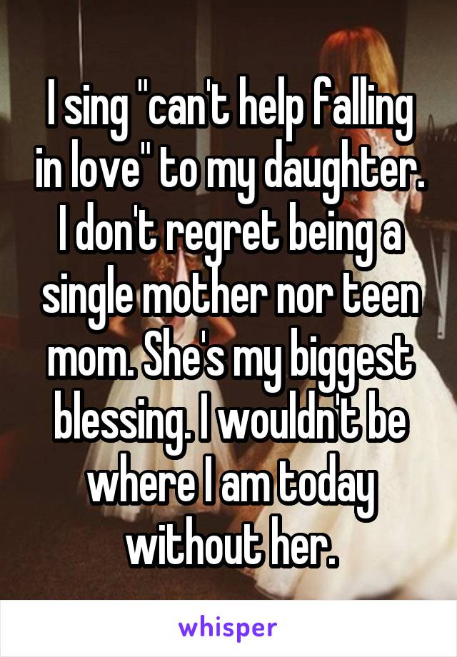 I sing "can't help falling in love" to my daughter. I don't regret being a single mother nor teen mom. She's my biggest blessing. I wouldn't be where I am today without her.