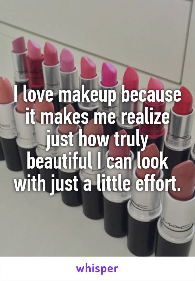 I love makeup because it makes me realize just how truly beautiful I can look with just a little effort.