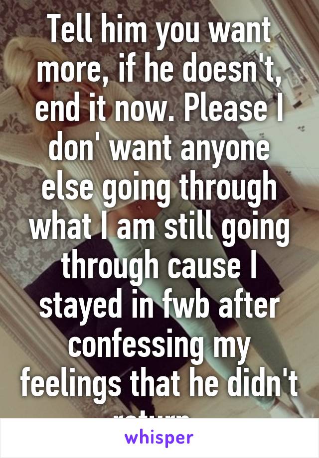 Tell him you want more, if he doesn't, end it now. Please I don' want anyone else going through what I am still going through cause I stayed in fwb after confessing my feelings that he didn't return. 