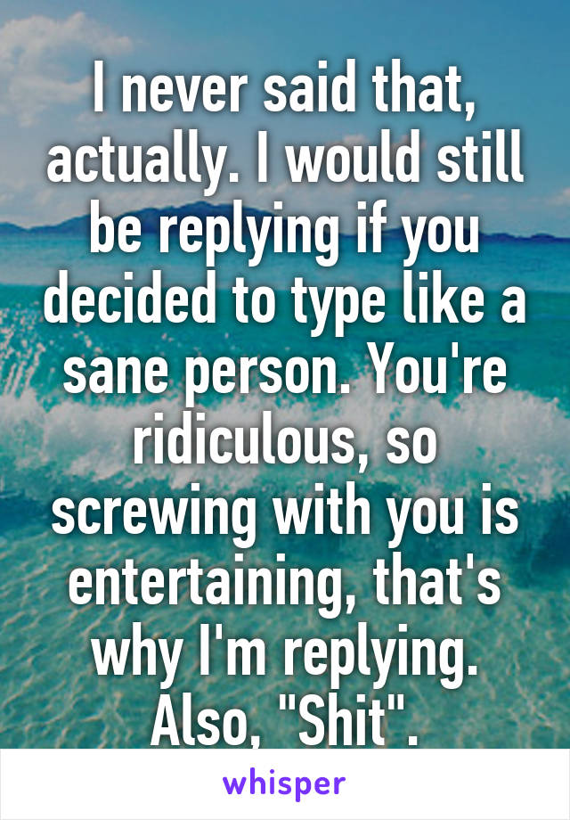 I never said that, actually. I would still be replying if you decided to type like a sane person. You're ridiculous, so screwing with you is entertaining, that's why I'm replying.
Also, "Shit".