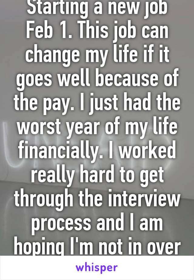 Starting a new job Feb 1. This job can change my life if it goes well because of the pay. I just had the worst year of my life financially. I worked really hard to get through the interview process and I am hoping I'm not in over my head. 