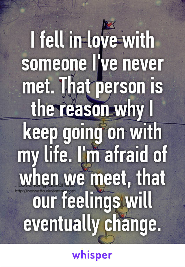 I fell in love with someone I've never met. That person is the reason why I keep going on with my life. I'm afraid of when we meet, that our feelings will eventually change.