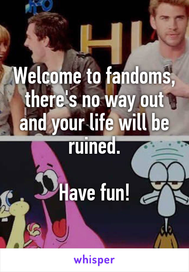 Welcome to fandoms, there's no way out and your life will be ruined.

Have fun!