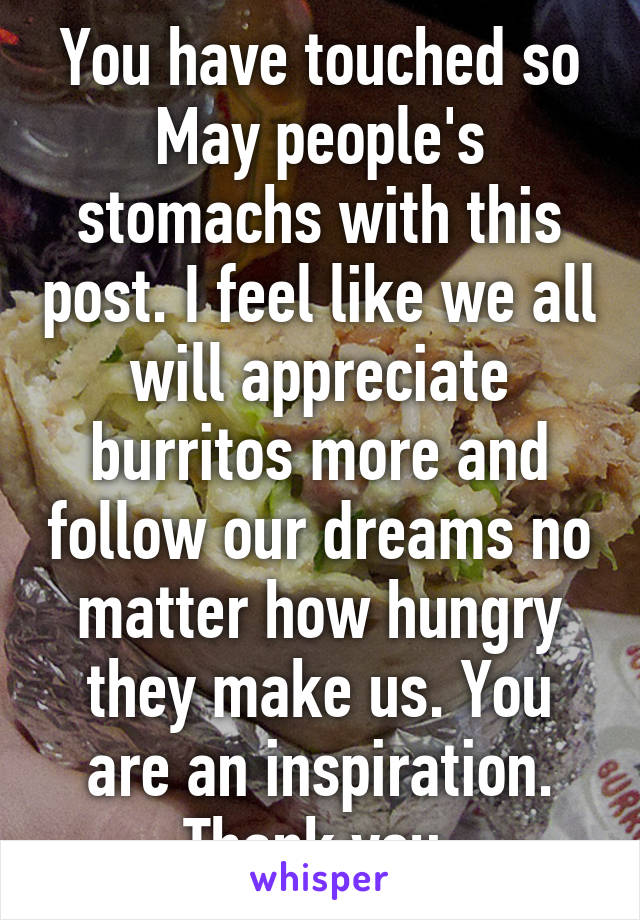 You have touched so
May people's stomachs with this post. I feel like we all will appreciate burritos more and follow our dreams no matter how hungry they make us. You are an inspiration. Thank you.