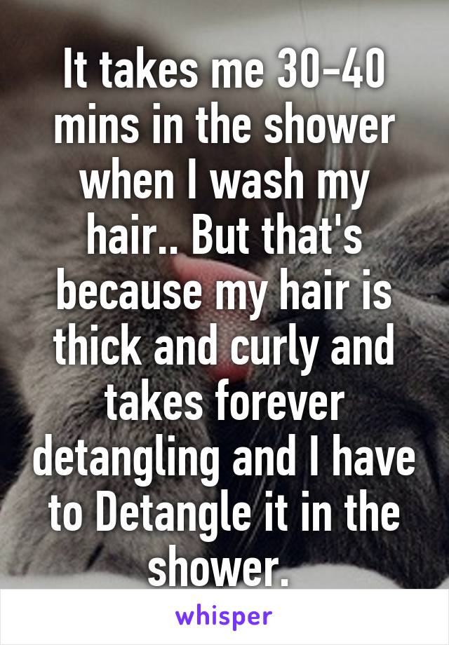 It takes me 30-40 mins in the shower when I wash my hair.. But that's because my hair is thick and curly and takes forever detangling and I have to Detangle it in the shower. 