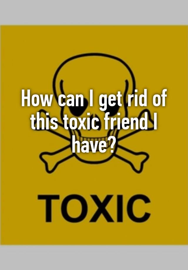 how-can-i-get-rid-of-this-toxic-friend-i-have