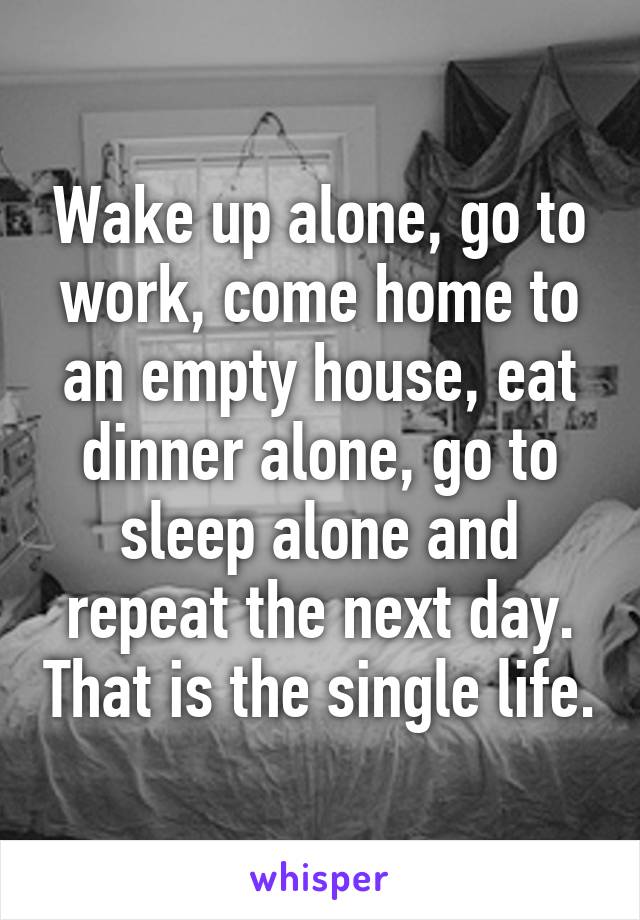 Wake up alone, go to work, come home to an empty house, eat dinner alone, go to sleep alone and repeat the next day. That is the single life.