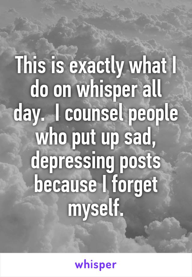 This is exactly what I do on whisper all day.  I counsel people who put up sad, depressing posts because I forget myself.
