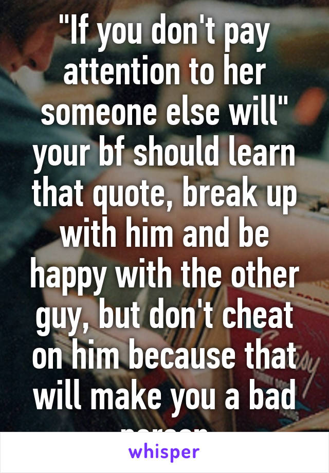 "If you don't pay attention to her someone else will" your bf should learn that quote, break up with him and be happy with the other guy, but don't cheat on him because that will make you a bad person