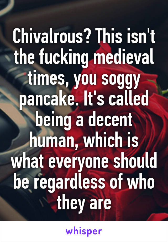 Chivalrous? This isn't the fucking medieval times, you soggy pancake. It's called being a decent human, which is what everyone should be regardless of who they are