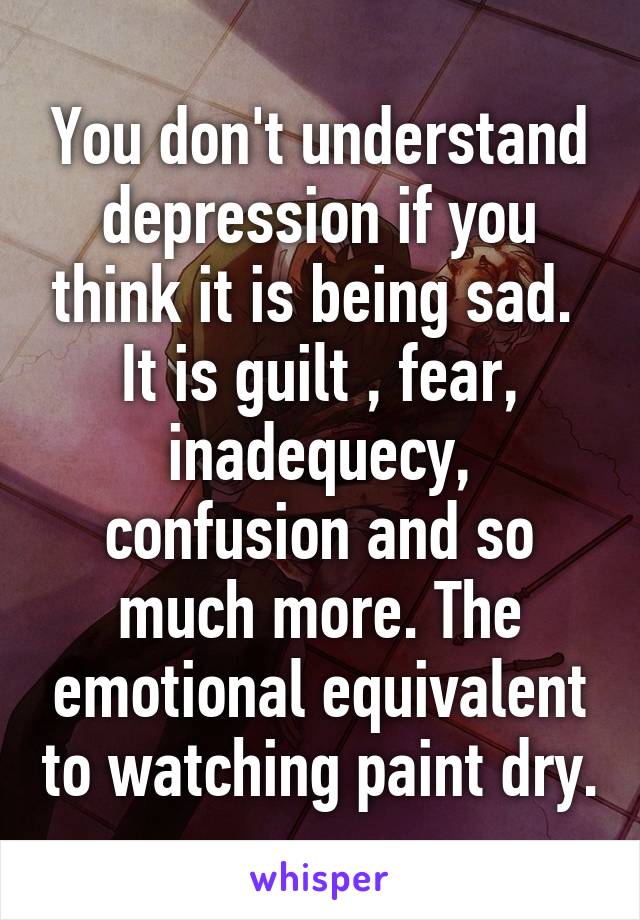 You don't understand depression if you think it is being sad.  It is guilt , fear, inadequecy, confusion and so much more. The emotional equivalent to watching paint dry.