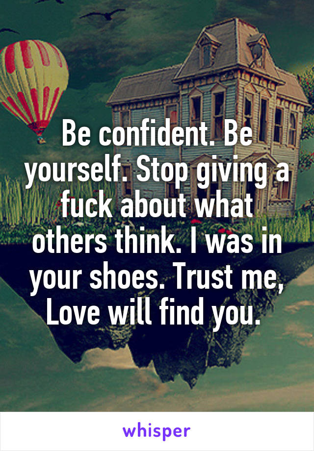 Be confident. Be yourself. Stop giving a fuck about what others think. I was in your shoes. Trust me, Love will find you. 