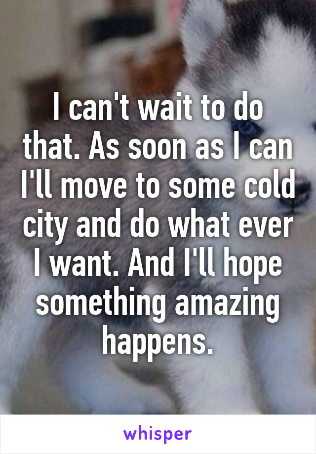 I can't wait to do that. As soon as I can I'll move to some cold city and do what ever I want. And I'll hope something amazing happens.