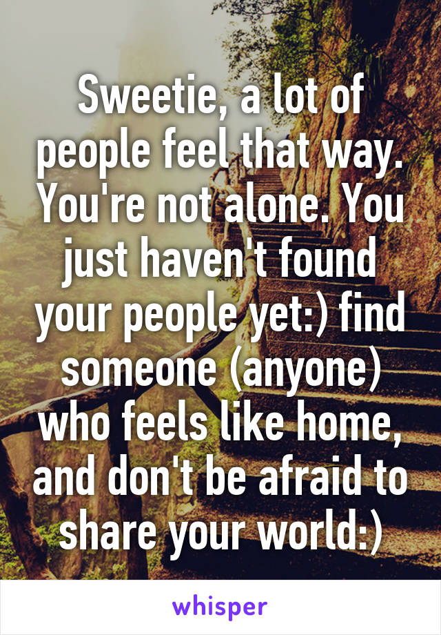 Sweetie, a lot of people feel that way. You're not alone. You just haven't found your people yet:) find someone (anyone) who feels like home, and don't be afraid to share your world:)