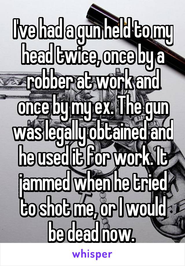 I've had a gun held to my head twice, once by a robber at work and once by my ex. The gun was legally obtained and he used it for work. It jammed when he tried to shot me, or I would be dead now. 