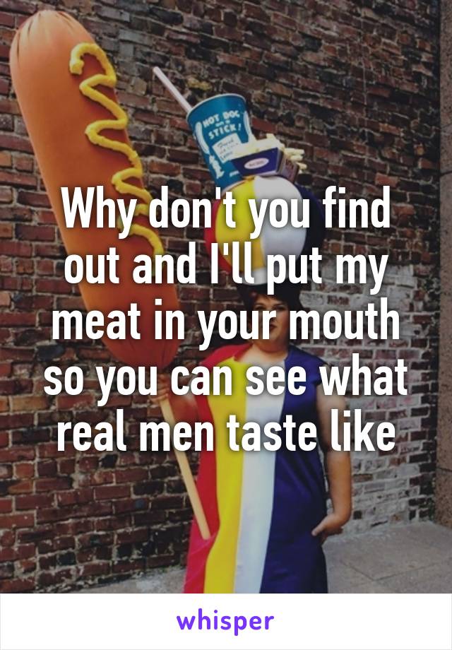 Why don't you find out and I'll put my meat in your mouth so you can see what real men taste like