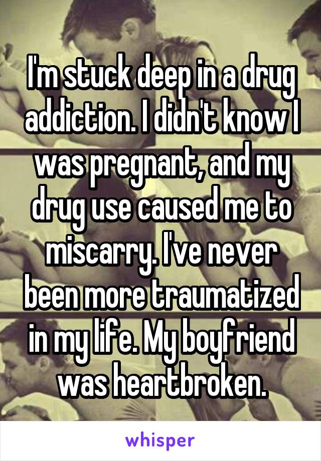 I'm stuck deep in a drug addiction. I didn't know I was pregnant, and my drug use caused me to miscarry. I've never been more traumatized in my life. My boyfriend was heartbroken.