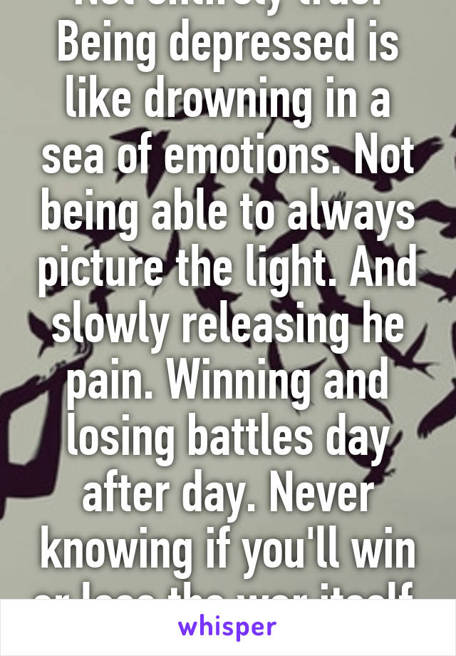 Not entirely true. Being depressed is like drowning in a sea of emotions. Not being able to always picture the light. And slowly releasing he pain. Winning and losing battles day after day. Never knowing if you'll win or lose the war itself. 