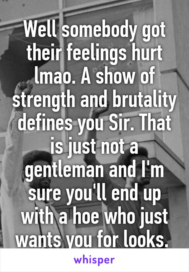 Well somebody got their feelings hurt lmao. A show of strength and brutality defines you Sir. That is just not a gentleman and I'm sure you'll end up with a hoe who just wants you for looks. 