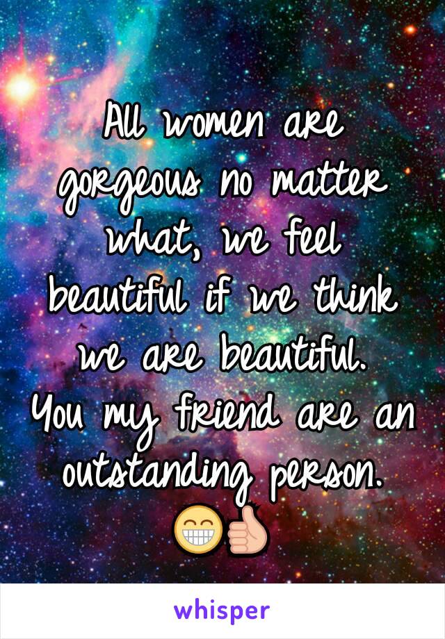 All women are gorgeous no matter what, we feel beautiful if we think we are beautiful.
You my friend are an outstanding person.
😁👍