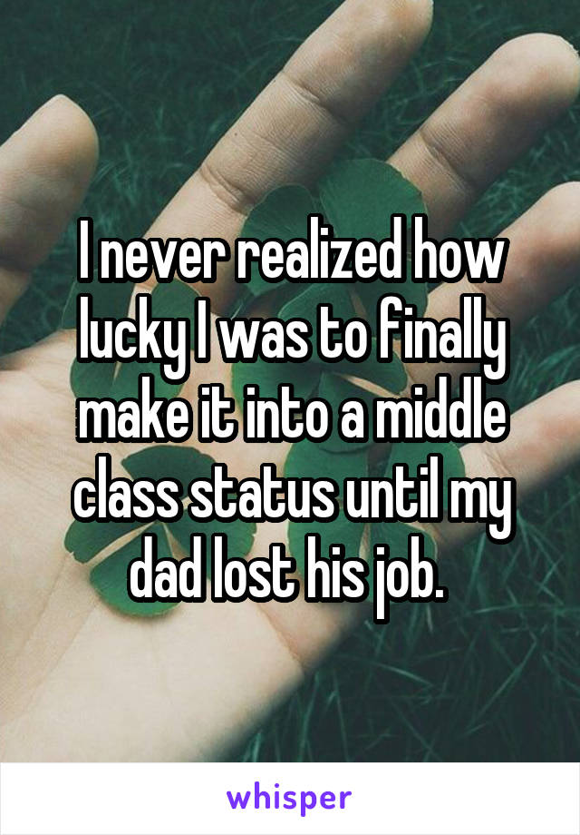 I never realized how lucky I was to finally make it into a middle class status until my dad lost his job. 