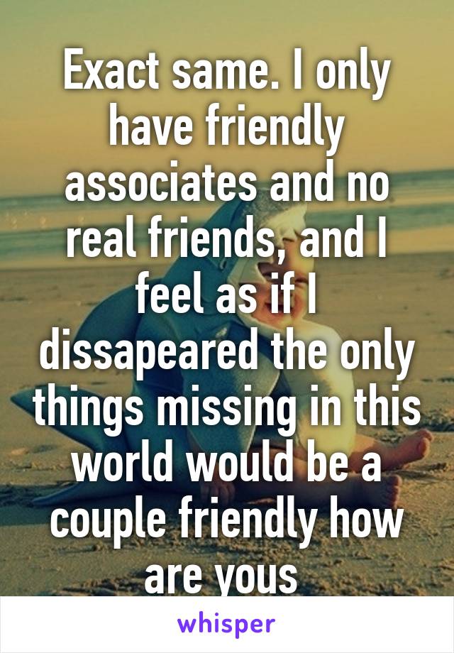 Exact same. I only have friendly associates and no real friends, and I feel as if I dissapeared the only things missing in this world would be a couple friendly how are yous 