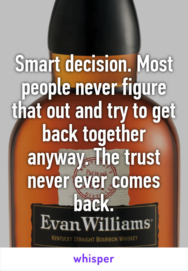 Smart decision. Most people never figure that out and try to get back together anyway. The trust never ever comes back.