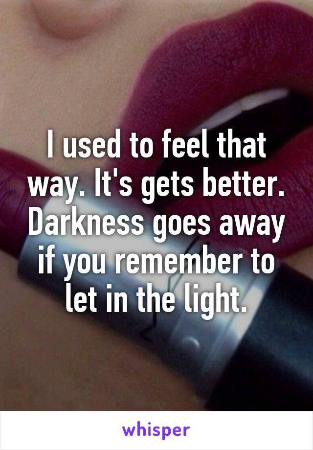 I used to feel that way. It's gets better. Darkness goes away if you remember to let in the light.