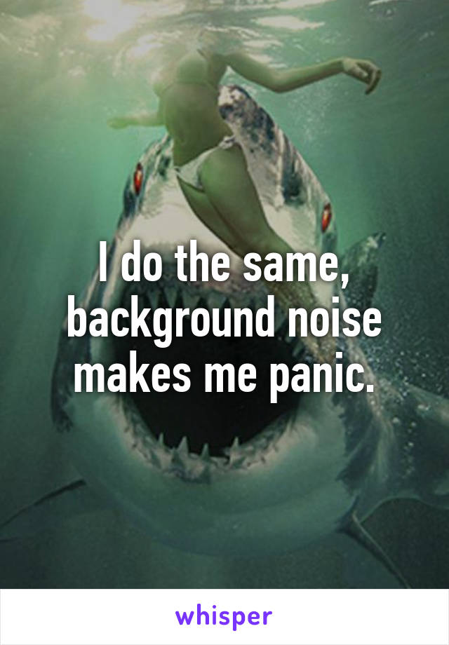 I do the same, background noise makes me panic.