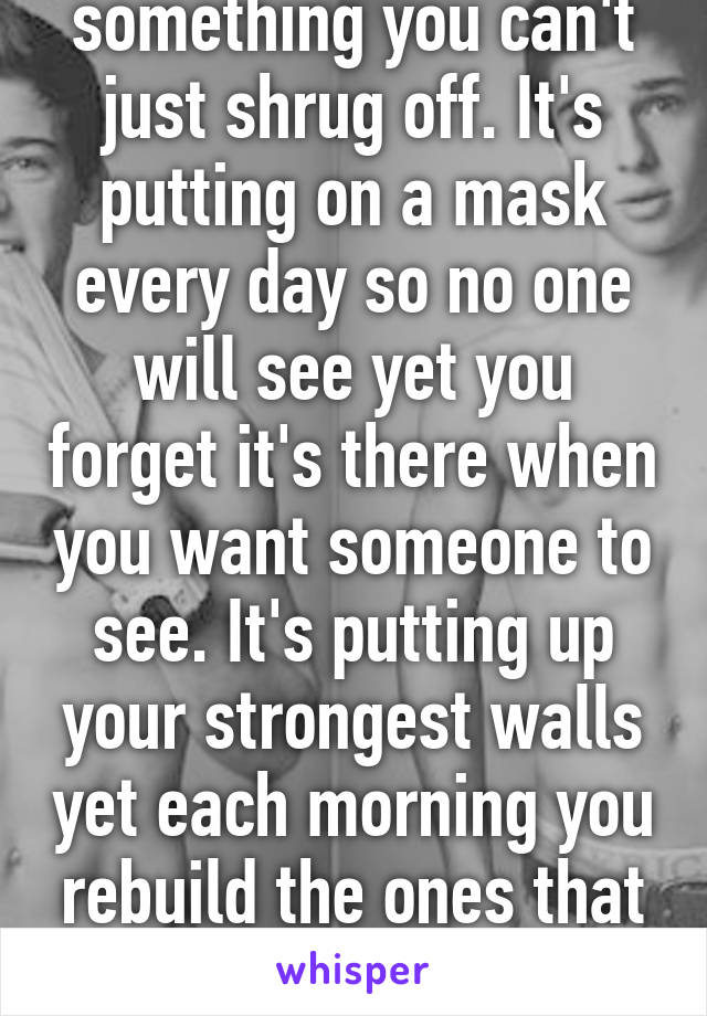Depression is something you can't just shrug off. It's putting on a mask every day so no one will see yet you forget it's there when you want someone to see. It's putting up your strongest walls yet each morning you rebuild the ones that cracked under pressure.