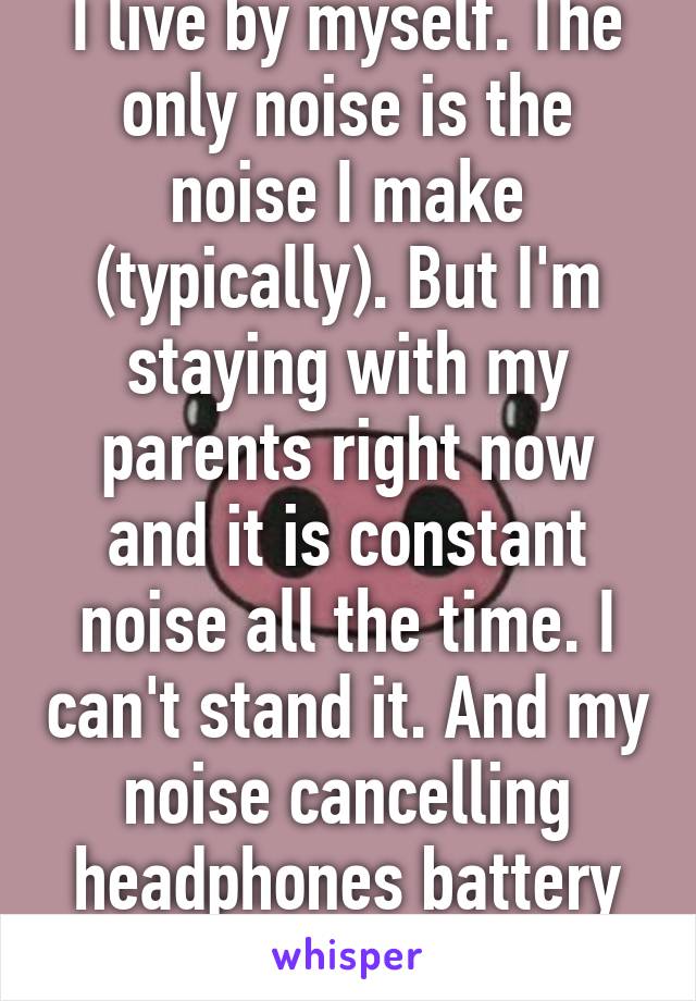 I live by myself. The only noise is the noise I make (typically). But I'm staying with my parents right now and it is constant noise all the time. I can't stand it. And my noise cancelling headphones battery died today.