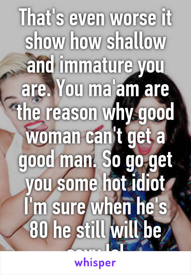 That's even worse it show how shallow and immature you are. You ma'am are the reason why good woman can't get a good man. So go get you some hot idiot I'm sure when he's 80 he still will be sexy lol