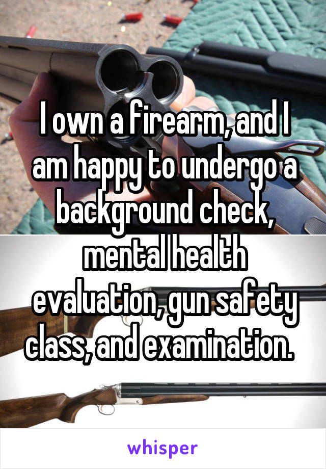 I own a firearm, and I am happy to undergo a background check, mental health evaluation, gun safety class, and examination.  
