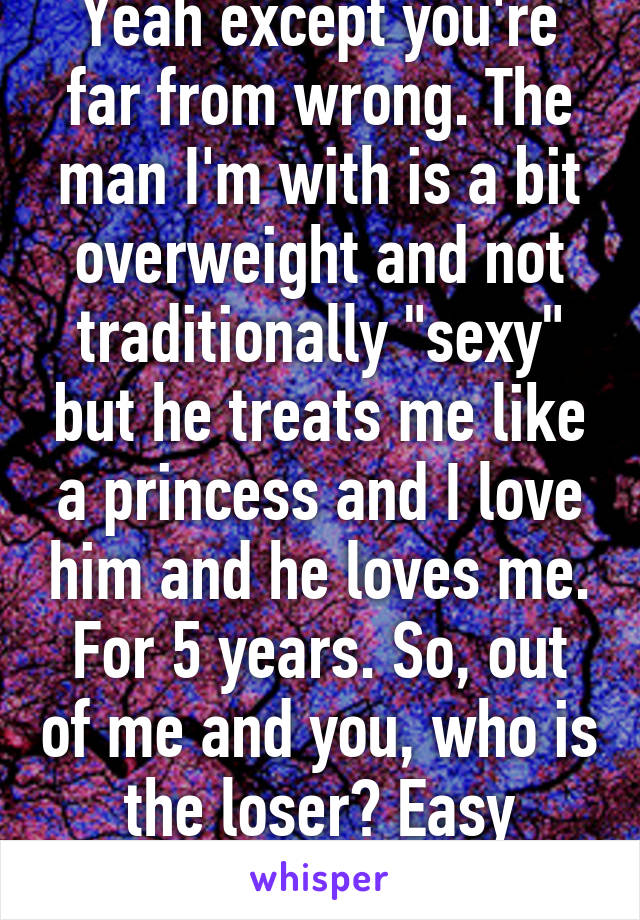 Yeah except you're far from wrong. The man I'm with is a bit overweight and not traditionally "sexy" but he treats me like a princess and I love him and he loves me. For 5 years. So, out of me and you, who is the loser? Easy answer.