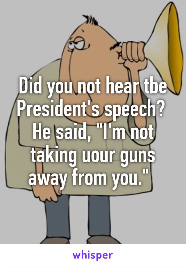 Did you not hear tbe President's speech?  He said, "I'm not taking uour guns away from you."  