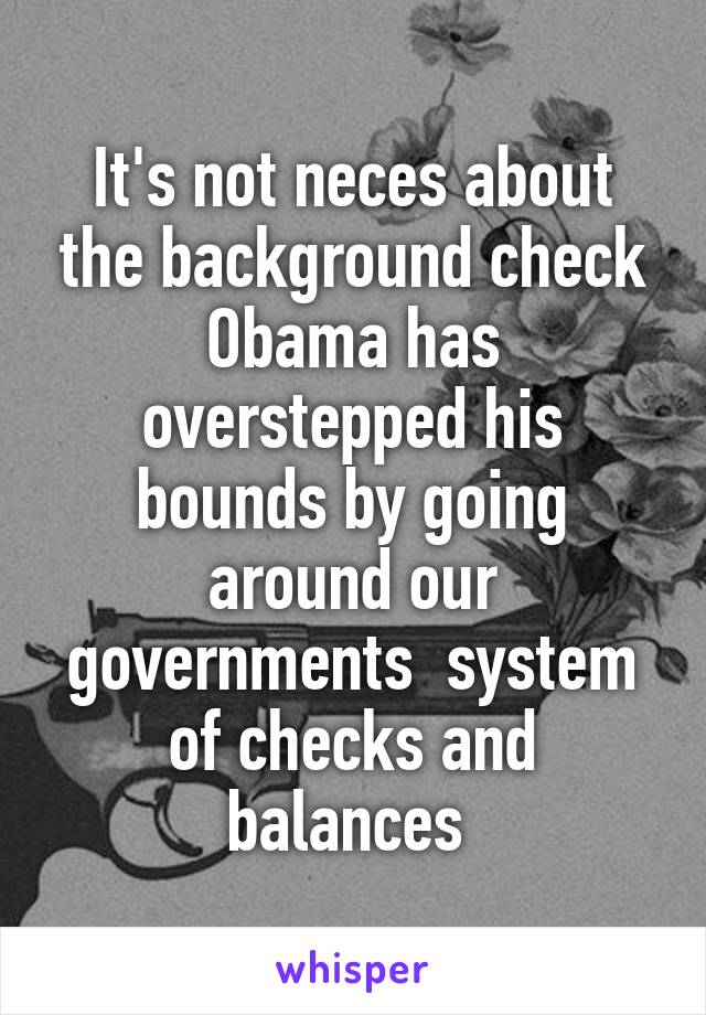 It's not neces about the background check Obama has overstepped his bounds by going around our governments  system of checks and balances 