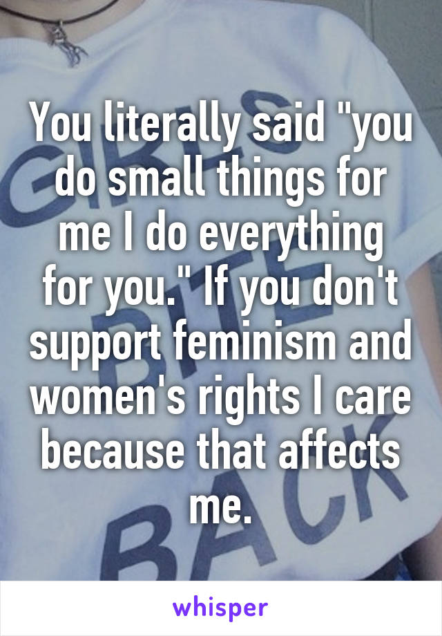 You literally said "you do small things for me I do everything for you." If you don't support feminism and women's rights I care because that affects me.