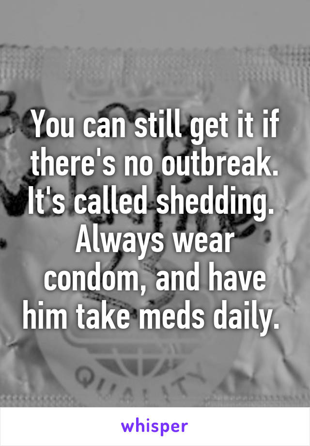 You can still get it if there's no outbreak. It's called shedding. 
Always wear condom, and have him take meds daily. 