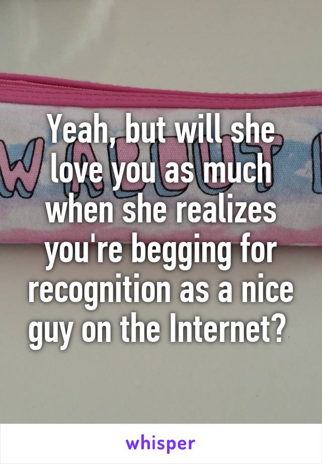 Yeah, but will she love you as much when she realizes you're begging for recognition as a nice guy on the Internet? 