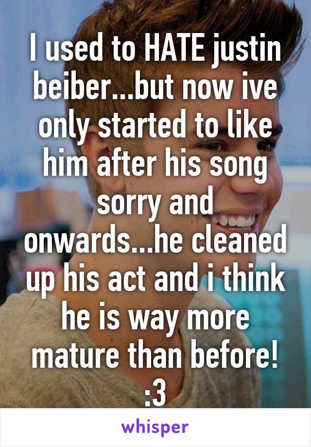 I used to HATE justin beiber...but now ive only started to like him after his song sorry and onwards...he cleaned up his act and i think he is way more mature than before! :3