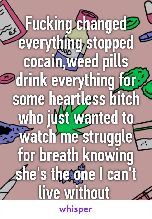 Fucking changed everything stopped cocain,weed pills drink everything for some heartless bitch who just wanted to watch me struggle for breath knowing she's the one I can't live without 