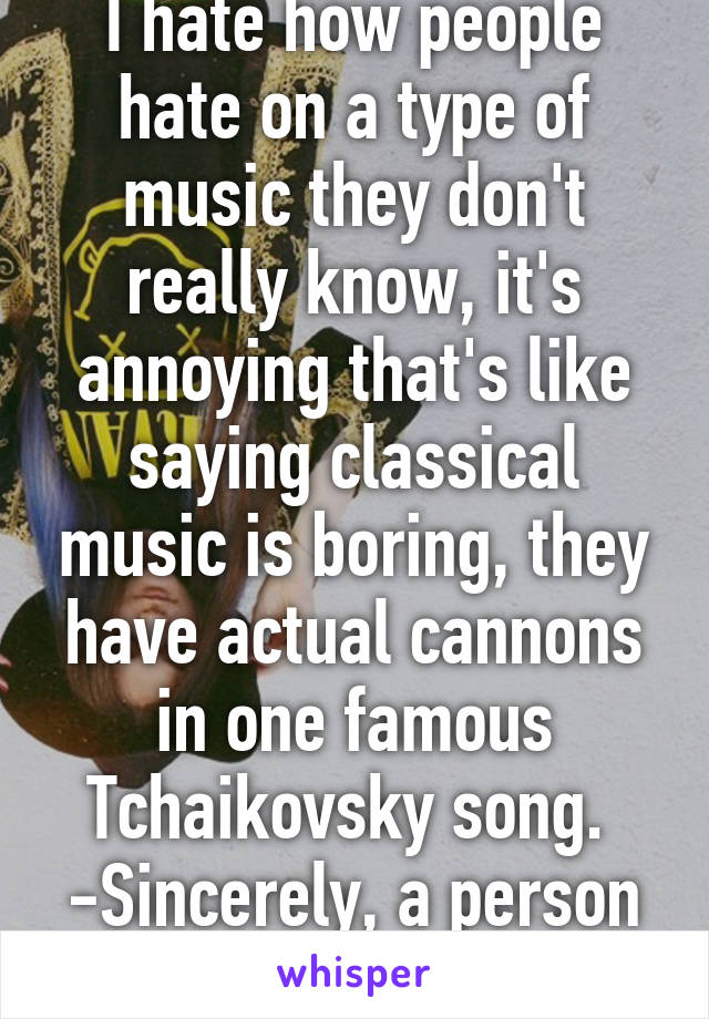 I hate how people hate on a type of music they don't really know, it's annoying that's like saying classical music is boring, they have actual cannons in one famous Tchaikovsky song. 
-Sincerely, a person who knows music. 