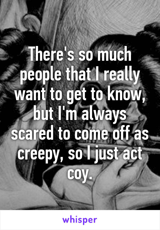 There's so much people that I really want to get to know, but I'm always scared to come off as creepy, so I just act coy.