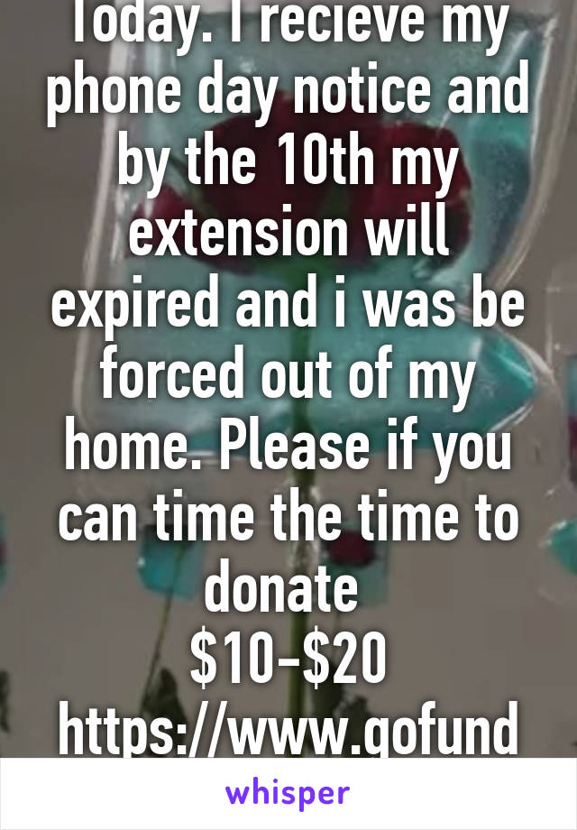 Today. I recieve my phone day notice and by the 10th my extension will expired and i was be forced out of my home. Please if you can time the time to donate 
$10-$20
https://www.gofundme.com/3khh2cus