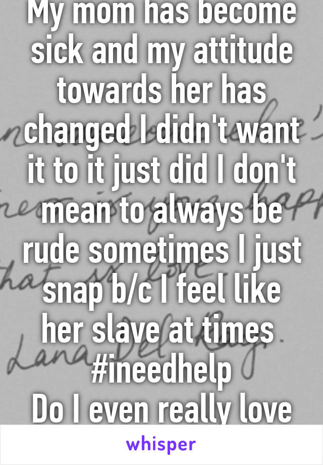 My mom has become sick and my attitude towards her has changed I didn't want it to it just did I don't mean to always be rude sometimes I just snap b/c I feel like her slave at times 
#ineedhelp
Do I even really love her?