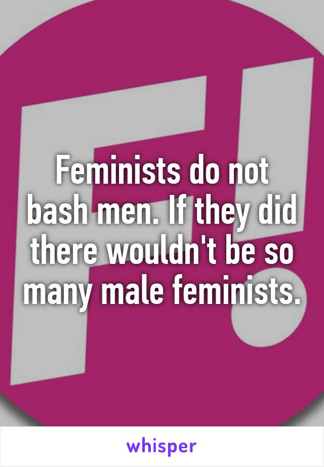 Feminists do not bash men. If they did there wouldn't be so many male feminists.